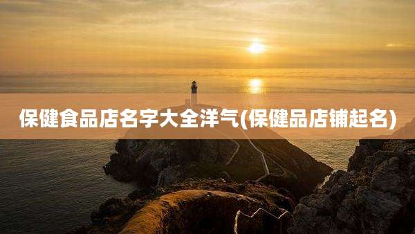 保健食品店名字大全洋气(保健品店铺起名)