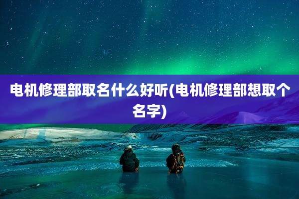 电机修理部取名什么好听(电机修理部想取个名字)