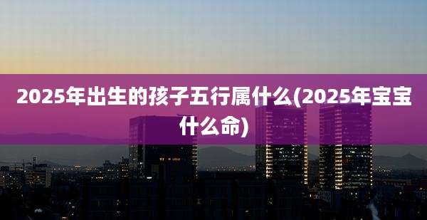 2025年出生的孩子五行属什么(2025年宝宝什么命)