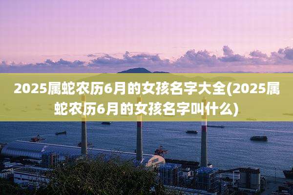 2025属蛇农历6月的女孩名字大全(2025属蛇农历6月的女孩名字叫什么)
