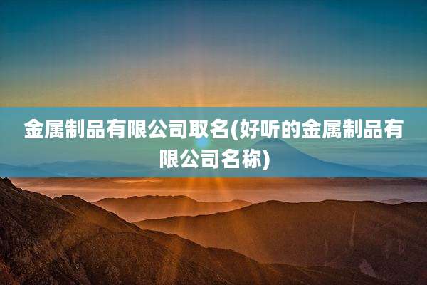 金属制品有限公司取名(好听的金属制品有限公司名称)