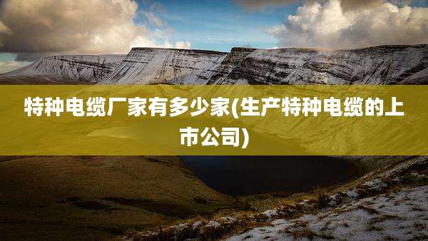 特种电缆厂家有多少家(生产特种电缆的上市公司)