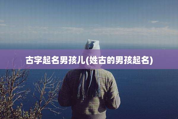 古字起名男孩儿(姓古的男孩起名)
