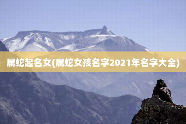 属蛇起名女(属蛇女孩名字2021年名字大全)