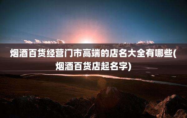 烟酒百货经营门市高端的店名大全有哪些(烟酒百货店起名字)