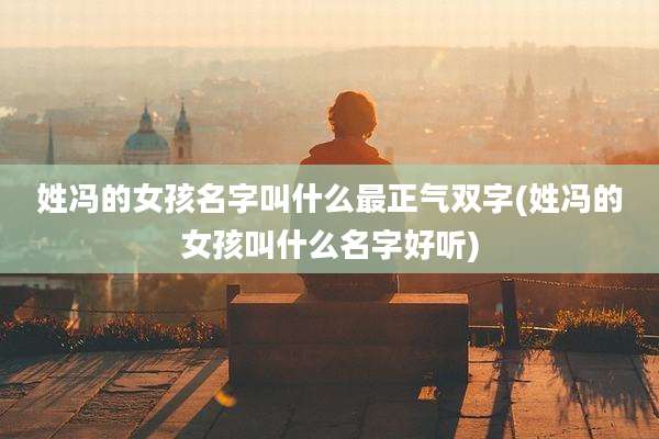 姓冯的女孩名字叫什么最正气双字(姓冯的女孩叫什么名字好听)
