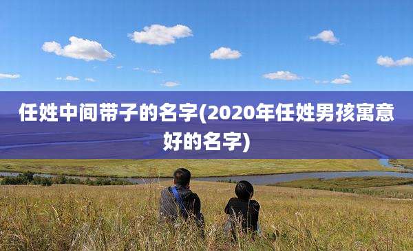 任姓中间带子的名字(2020年任姓男孩寓意好的名字)