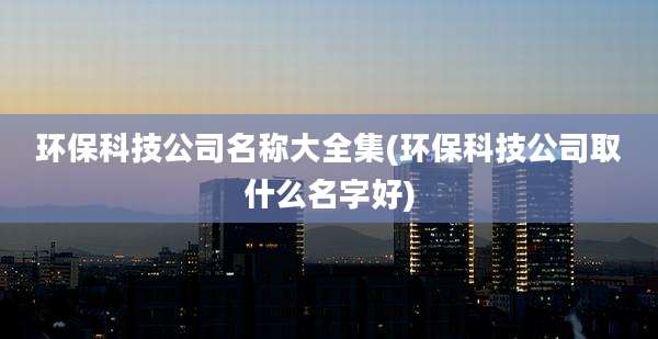 环保科技公司名称大全集(环保科技公司取什么名字好)