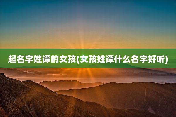 起名字姓谭的女孩(女孩姓谭什么名字好听)