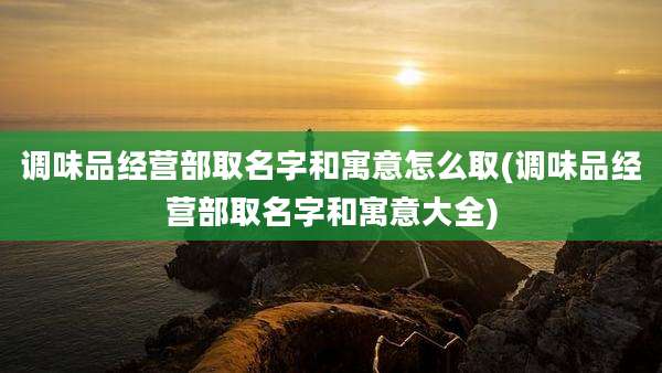 调味品经营部取名字和寓意怎么取(调味品经营部取名字和寓意大全)