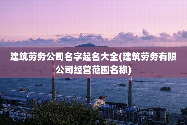 建筑劳务公司名字起名大全(建筑劳务有限公司经营范围名称)