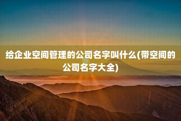 给企业空间管理的公司名字叫什么(带空间的公司名字大全)