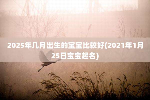 2025年几月出生的宝宝比较好(2021年1月25日宝宝起名)