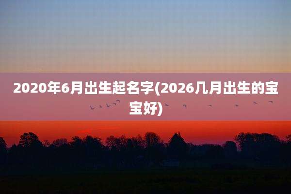2020年6月出生起名字(2026几月出生的宝宝好)