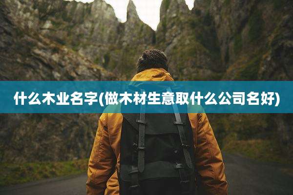 什么木业名字(做木材生意取什么公司名好)