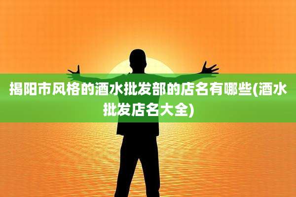 揭阳市风格的酒水批发部的店名有哪些(酒水批发店名大全)