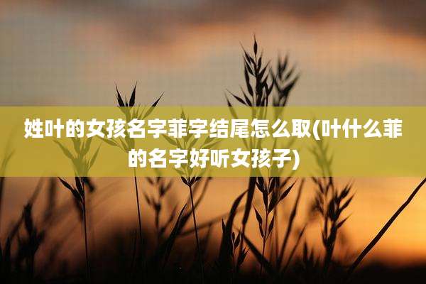 姓叶的女孩名字菲字结尾怎么取(叶什么菲的名字好听女孩子)