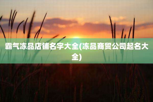 霸气冻品店铺名字大全(冻品商贸公司起名大全)
