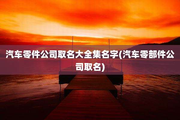 汽车零件公司取名大全集名字(汽车零部件公司取名)