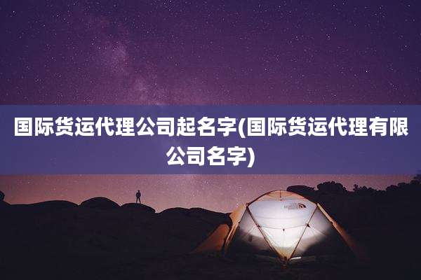 国际货运代理公司起名字(国际货运代理有限公司名字)