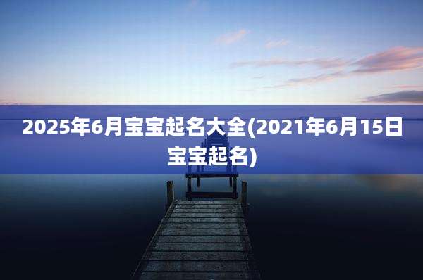 2025年6月宝宝起名大全(2021年6月15日宝宝起名)