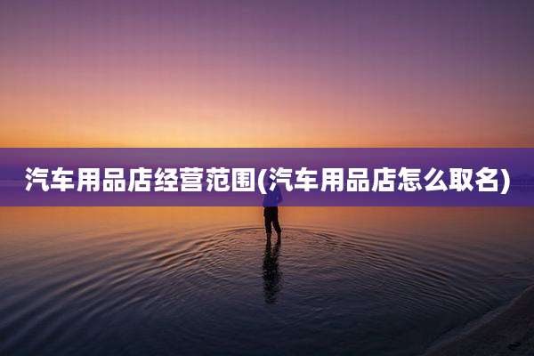 汽车用品店经营范围(汽车用品店怎么取名)