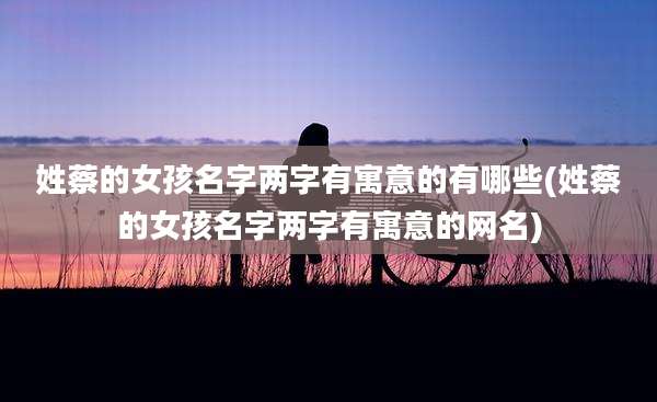 姓蔡的女孩名字两字有寓意的有哪些(姓蔡的女孩名字两字有寓意的网名)