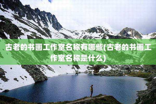 古老的书画工作室名称有哪些(古老的书画工作室名称是什么)