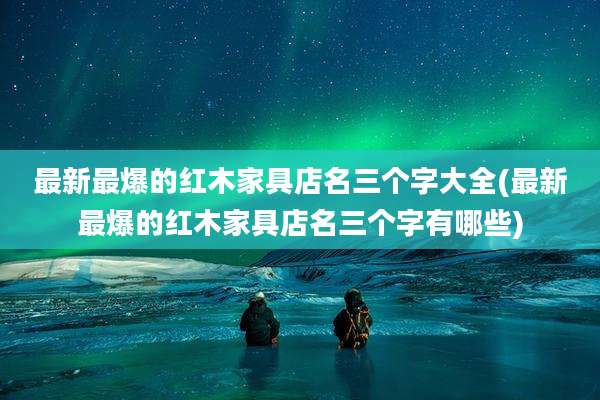 最新最爆的红木家具店名三个字大全(最新最爆的红木家具店名三个字有哪些)