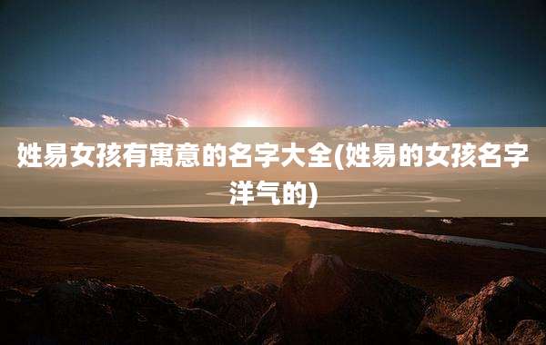 姓易女孩有寓意的名字大全(姓易的女孩名字洋气的)