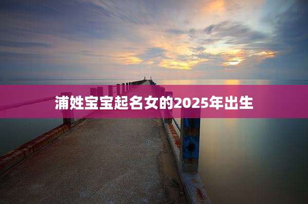 浦姓宝宝起名女的2025年出生