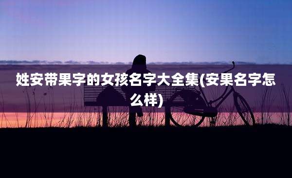 姓安带果字的女孩名字大全集(安果名字怎么样)