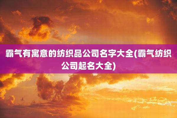 霸气有寓意的纺织品公司名字大全(霸气纺织公司起名大全)