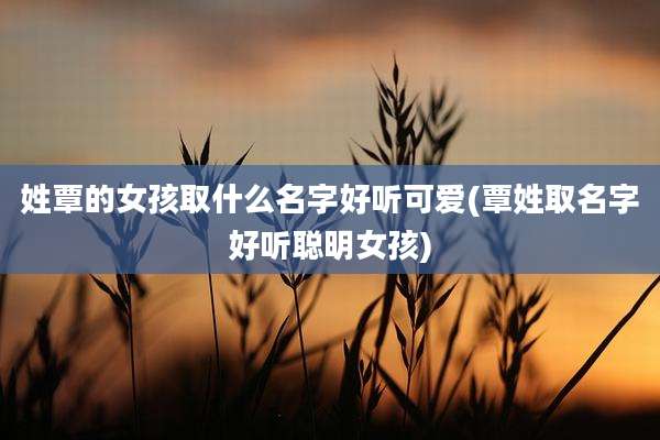 姓覃的女孩取什么名字好听可爱(覃姓取名字好听聪明女孩)
