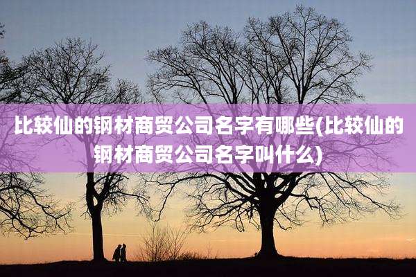 比较仙的钢材商贸公司名字有哪些(比较仙的钢材商贸公司名字叫什么)