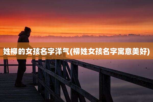 姓柳的女孩名字洋气(柳姓女孩名字寓意美好)
