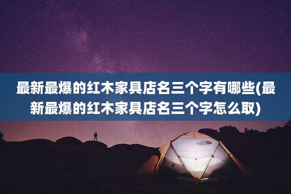 最新最爆的红木家具店名三个字有哪些(最新最爆的红木家具店名三个字怎么取)