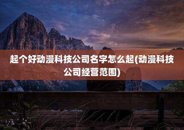 起个好动漫科技公司名字怎么起(动漫科技公司经营范围)