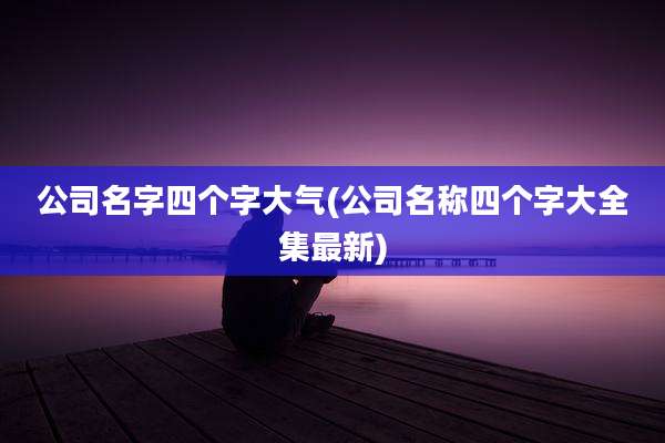 公司名字四个字大气(公司名称四个字大全集最新)