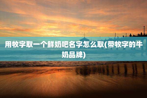 用牧字取一个鲜奶吧名字怎么取(带牧字的牛奶品牌)