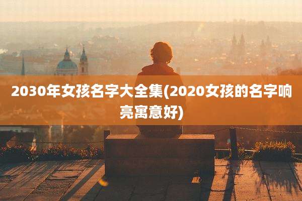 2030年女孩名字大全集(2020女孩的名字响亮寓意好)