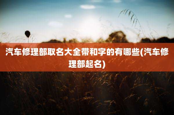 汽车修理部取名大全带和字的有哪些(汽车修理部起名)