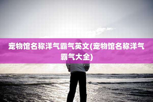 宠物馆名称洋气霸气英文(宠物馆名称洋气霸气大全)