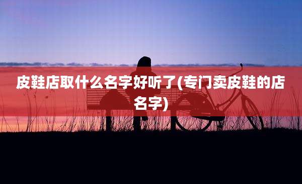 皮鞋店取什么名字好听了(专门卖皮鞋的店名字)