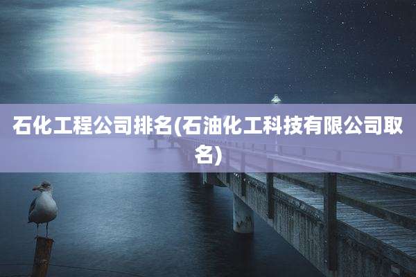 石化工程公司排名(石油化工科技有限公司取名)