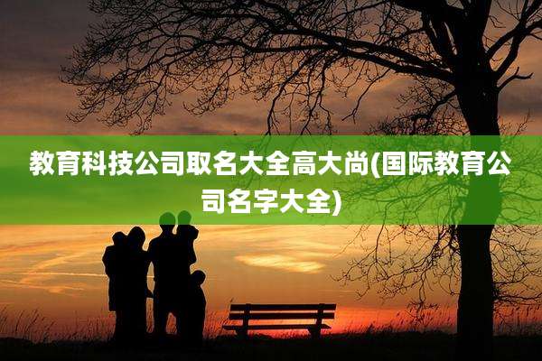 教育科技公司取名大全高大尚(国际教育公司名字大全)