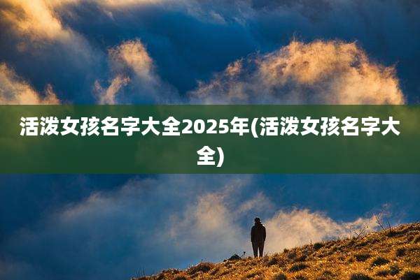活泼女孩名字大全2025年(活泼女孩名字大全)