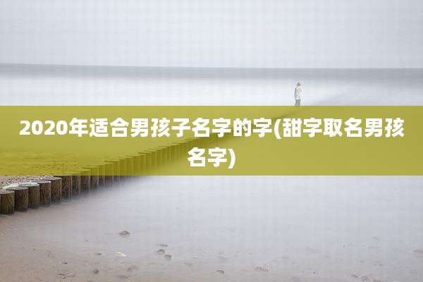 2020年适合男孩子名字的字(甜字取名男孩名字)
