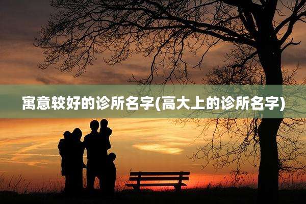 寓意较好的诊所名字(高大上的诊所名字)