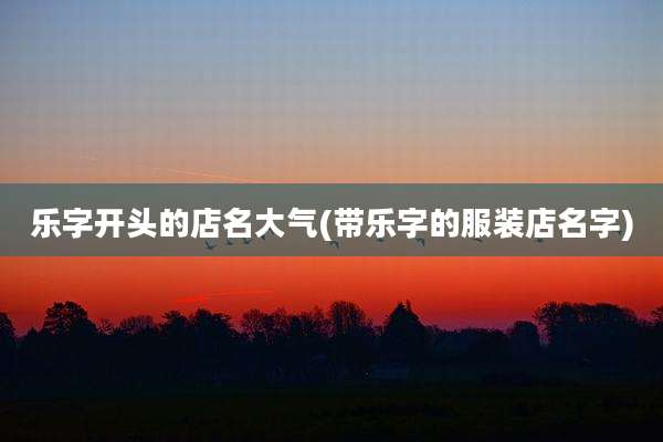 乐字开头的店名大气(带乐字的服装店名字)